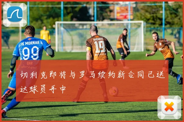 切利克即将与罗马续约新合同已送达球员手中